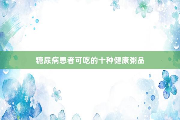 糖尿病患者可吃的十种健康粥品