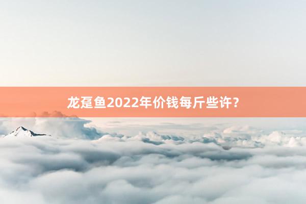 龙趸鱼2022年价钱每斤些许？