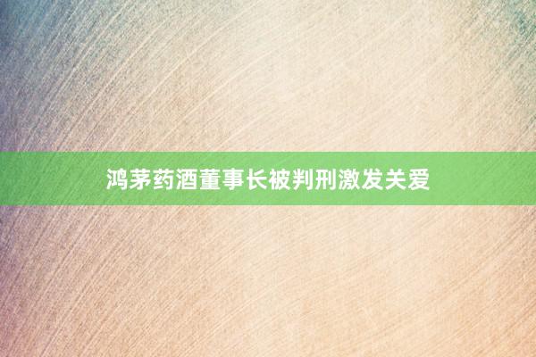 鸿茅药酒董事长被判刑激发关爱